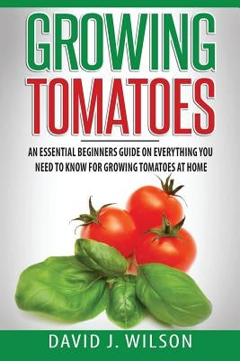 Growing Tomatoes: An Essential Beginners Guide on Everything You Need to Know for Growing Tomatoes at Home by Wilson, David J.