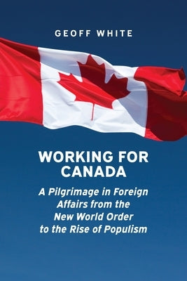 Working for Canada: A Pilgrimage in Foreign Affairs from the New World Order to the Rise of Populism by White, Geoff