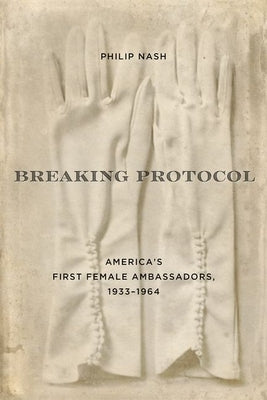 Breaking Protocol: America's First Female Ambassadors, 1933-1964 by Nash, Philip