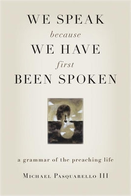 We Speak Because We Have First Been Spoken: A Grammar of the Preaching Life by Pasquarello, Michael