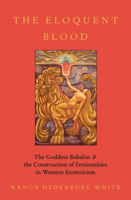 The Eloquent Blood: The Goddess Babalon and the Construction of Femininities in Western Esotericism by Hedenborg White, Manon