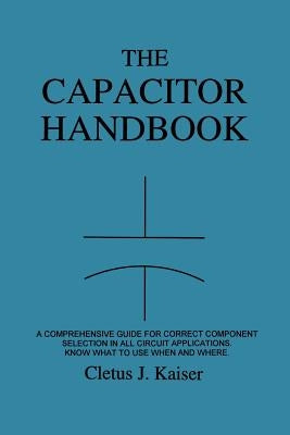 The Capacitor Handbook: A Comprehensive Guide For Correct Component Selection In All Circuit Applications. Know What To Use When And Where. by Kaiser, Cletus J.