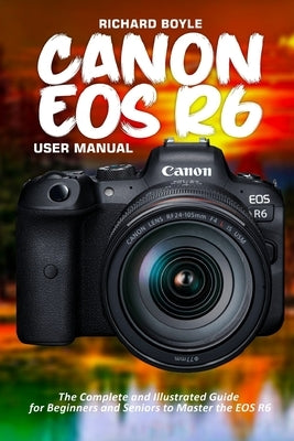 Canon EOS R6 User Manual: The Complete and Illustrated Guide for Beginners and Seniors to Master the EOS R6 by Boyle, Richard