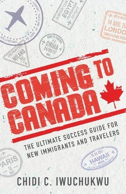 Coming to Canada: The Ultimate Success Guide for New Immigrants and Travelers by Iwuchukwu, Chidi C.