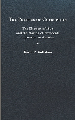 Politics of Corruption: The Election of 1824 and the Making of Presidents in Jacksonian America by Callahan, David P.