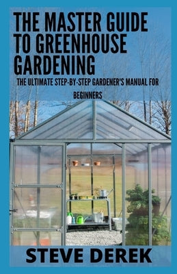 The Master Guide To Greenhouse Gardening: The Ultimate Step-by-Step Gardener's Manual for Beginners by Derek, Steve