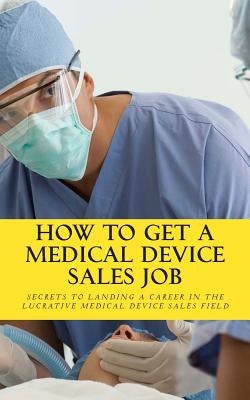 How To Get A Medical Device Sales Job: Your best resource to learn the secrets of landing a career in the lucrative medical device sales field by Riley, Daniel