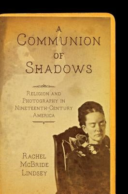 A Communion of Shadows: Religion and Photography in Nineteenth-Century America by Lindsey, Rachel McBride