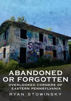 Abandoned or Forgotten: Overlooked Corners of Eastern Pennsylvania by Stowinsky, Ryan