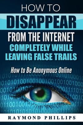 How to Disappear From The Internet Completely While Leaving False Trails: How to Be Anonymous Online by Phillips, Raymond