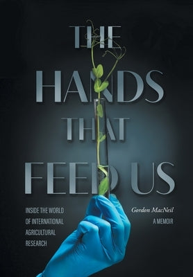 The Hands that Feed Us: Inside the World of International Agricultural Research - A Memoir by MacNeil, Gordon