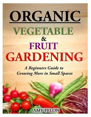 Organic Vegetable and Fruit Gardening: A Beginners Guide to Growing More in Small Spaces by Felon, Amy