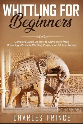 Whittling For Beginners: Complete Guide On How to Carve From Wood (Including 52 Simple Whittling Projects To Get You Started) by Prince, Charles