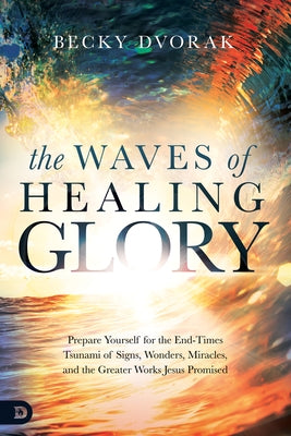 The Waves of Healing Glory: Prepare Yourself for the End-Times Tsunami of Signs, Wonders, Miracles, and the Greater Works Jesus Promised by Dvorak, Becky