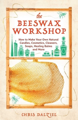 The Beeswax Workshop: How to Make Your Own Natural Candles, Cosmetics, Cleaners, Soaps, Healing Balms and More by Dalziel, Chris