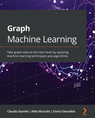 Graph Machine Learning: Take graph data to the next level by applying machine learning techniques and algorithms by Stamile, Claudio