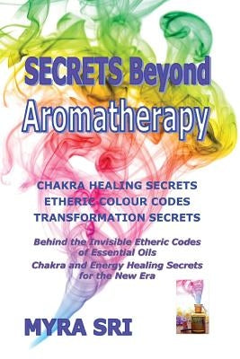 Secrets Beyond Aromatherapy: Chakra Healing Secrets, Etheric Colour Codes, Transformation Secrets: Behind the Invisible Etheric Codes of Essential by Sri, Myra