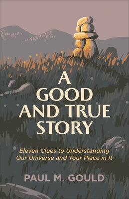 A Good and True Story: Eleven Clues to Understanding Our Universe and Your Place in It by Gould, Paul M.