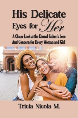 His Delicate Eyes for Her: A Closer Look at the Eternal Father's Love and Concern for Every Woman and Girl by M, Tricia Nicola