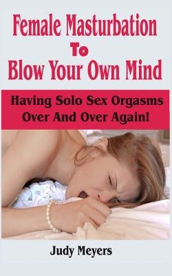 Female Masturbation To Blow Your Own Mind: Having Solo Sex Orgasms Over And Over Again by Meyers, Judy