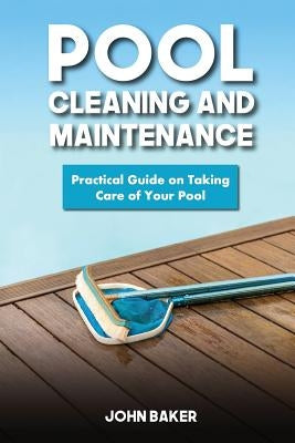 Pool Cleaning and Maintenance: Practical Guide on Taking Care of Your Pool by Baker, John