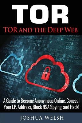 Tor: Tor and the Deep Web: A Guide to Become Anonymous Online, Conceal Your IP Address, Block NSA Spying and Hack! by Welsh, Joshua