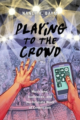 Playing to the Crowd: Musicians, Audiences, and the Intimate Work of Connection by Baym, Nancy K.