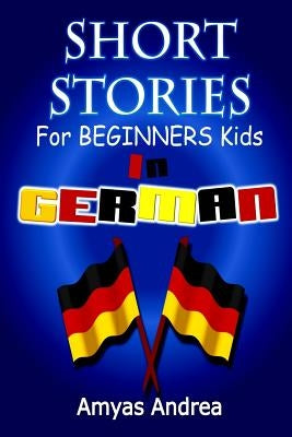 SHORT STORIES for BEGINNERS Kids IN GERMAN: A Unique German English Dual Language Book Volume 1! by Andrea, Amyas