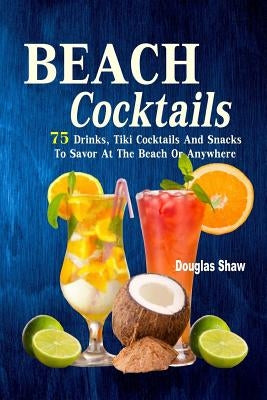 Beach Cocktails: 75 Drinks, Tiki Cocktails And Snacks To Savor At The Beach Or Anywhere by Shaw, Douglas