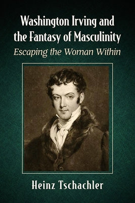 Washington Irving and the Fantasy of Masculinity: Escaping the Woman Within by Tschachler, Heinz