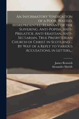 An Informatory Vindication of a Poor, Wasted, Misrepresented Remnant of the Suffering, Anti-popish, Anti-prelatick, Anti-erastian, Anti-sectarian, Tru by Renwick, James 1662-1688