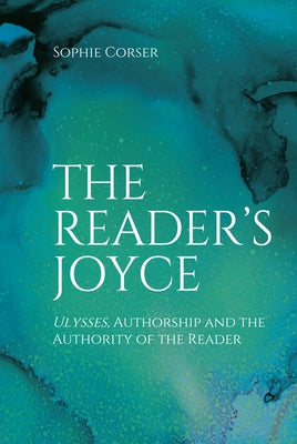 The Reader's Joyce: Ulysses, Authorship and the Authority of the Reader by Corser, Sophie
