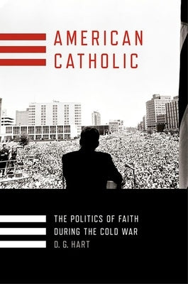 American Catholic: The Politics of Faith During the Cold War by Hart, D. G.
