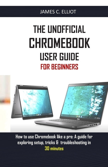 The Unofficial Chromebook User Guide for Beginners: How to use Chromebook like a pro: A guide for exploring setup, tricks & troubleshooting in 30 minu by Elliot, James C.