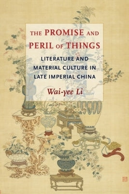 The Promise and Peril of Things: Literature and Material Culture in Late Imperial China by Li, Wai-Yee