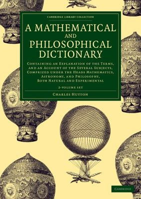 A Mathematical and Philosophical Dictionary 2 Volume Set: Containing an Explanation of the Terms, and an Account of the Several Subjects, Comprized Un by Hutton, Charles