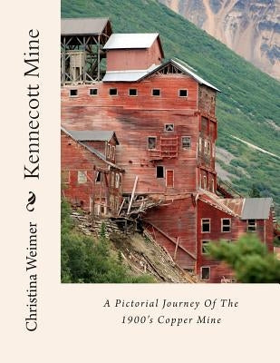 Kennecott Mine: A Pictorial Journey Of The 1900's Copper Mine by Weimer, Christina