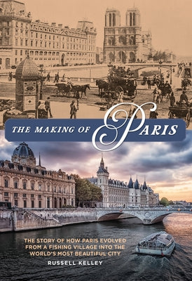The Making of Paris: The Story of How Paris Evolved from a Fishing Village Into the World's Most Beautiful City by Kelley, Russell