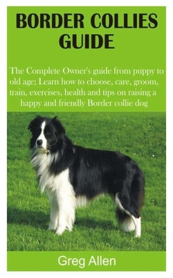 Border Collies Guide: The Complete Owner's guide from puppy to old age; Learn how to choose, care, groom, train, exercises, health and tips by Allen, Greg