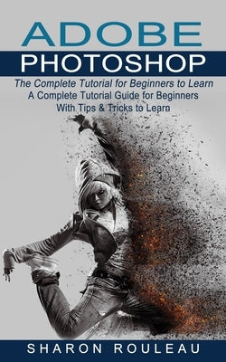 Adobe Photoshop: The Complete Tutorial for Beginners to Learn (A Complete Tutorial Guide for Beginners With Tips & Tricks to Learn) by Rouleau, Sharon