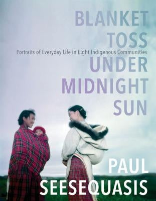 Blanket Toss Under Midnight Sun: Portraits of Everyday Life in Eight Indigenous Communities by Seesequasis, Paul
