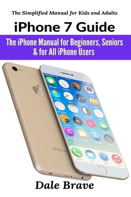 iPhone 7 Guide: The iPhone Manual for Beginners, Seniors & for All iPhone Users by Brave, Dale