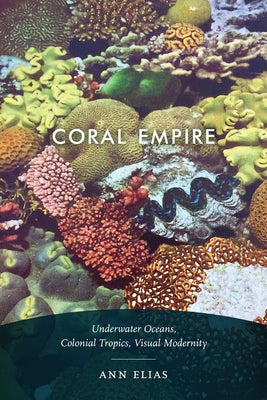 Coral Empire: Underwater Oceans, Colonial Tropics, Visual Modernity by Elias, Ann