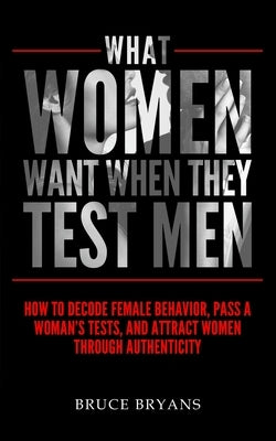 What Women Want When They Test Men: How To Decode Female Behavior, Pass A Woman's Tests, And Attract Women Through Authenticity by Bryans, Bruce