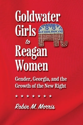 Goldwater Girls to Reagan Women: Gender, Georgia, and the Growth of the New Right by Morris, Robin M.