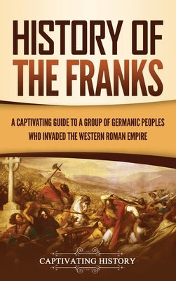 History of the Franks: A Captivating Guide to a Group of Germanic Peoples Who Invaded the Western Roman Empire by History, Captivating