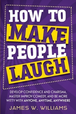 How to Make People Laugh: Develop Confidence and Charisma, Master Improv Comedy, and Be More Witty with Anyone, Anytime, Anywhere by W. Williams, James