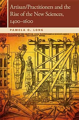 Artisan/Practitioners and the Rise of the New Sciences, 1400-1600 by Long, Pamela O.