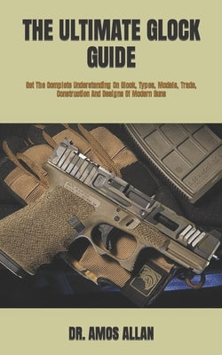 The Ultimate Glock Guide: Get The Complete Understanding On Glock, Types, Models, Trade, Construction And Designs Of Modern Guns by Allan, Amos