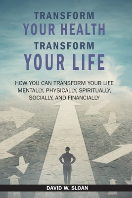 Transform Your Health... Transform Your Life: How you can TRANSFORM your life mentally, physically, spiritually, socially, and financially by Sloan, David W.